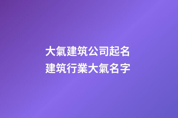 大氣建筑公司起名 建筑行業大氣名字-第1張-公司起名-玄機派